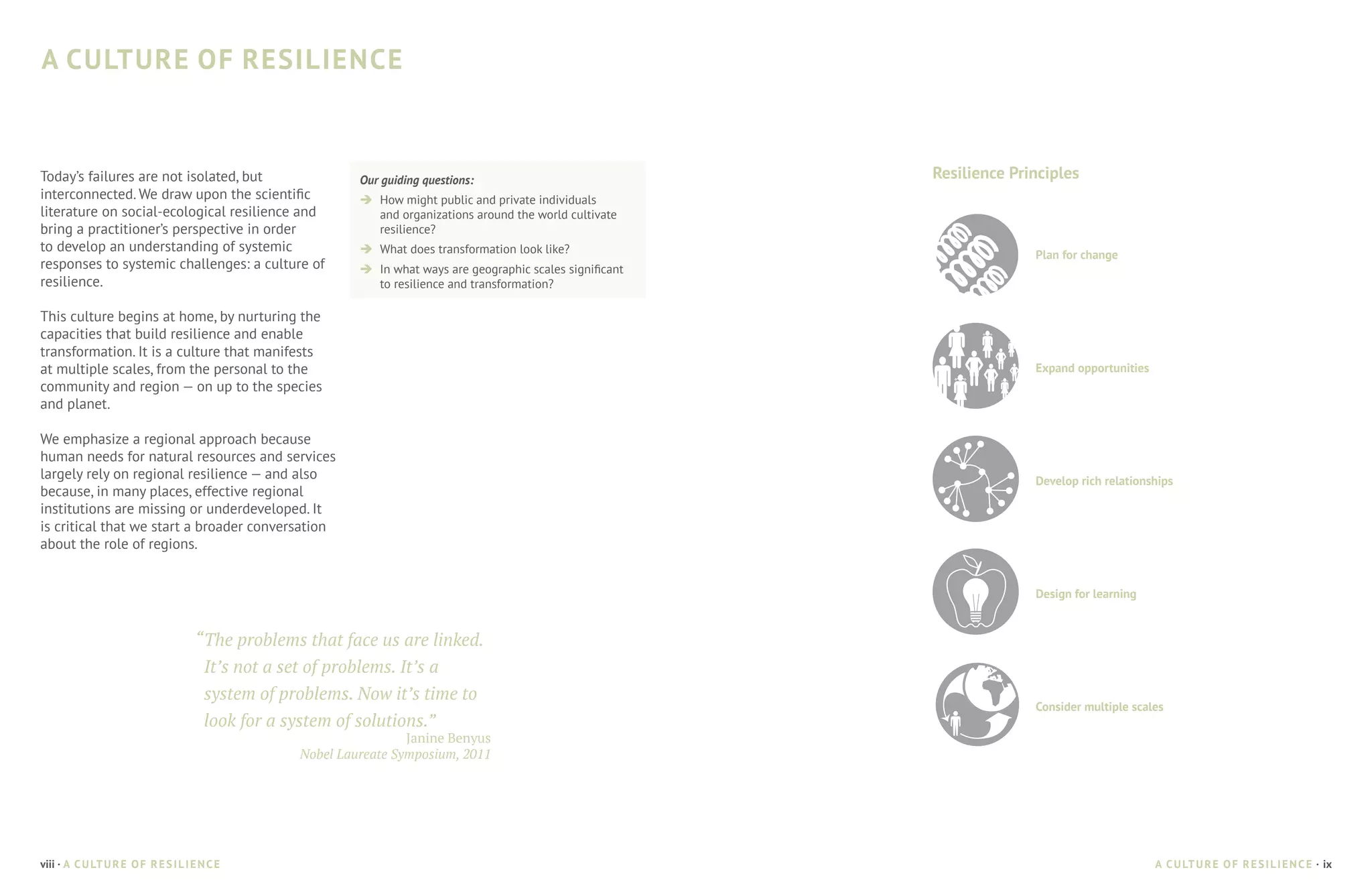 A CULTURE OF RESILIENCE



Today’s failures are not isolated, but                       Our guiding questions:                              Resilience Principles
interconnected. We draw upon the scientific                  è	 How might public and private individuals
literature on social-ecological resilience and                  and organizations around the world cultivate
bring a practitioner’s perspective in order                     resilience?
to develop an understanding of systemic                      è	 What does transformation look like?                            Plan for change
responses to systemic challenges: a culture of               è	 In what ways are geographic scales significant
resilience.                                                     to resilience and transformation?

This culture begins at home, by nurturing the
capacities that build resilience and enable
transformation. It is a culture that manifests
at multiple scales, from the personal to the                                                                                   Expand opportunities
community and region — on up to the species
and planet.

We emphasize a regional approach because
human needs for natural resources and services
largely rely on regional resilience — and also                                                                                 Develop rich relationships
because, in many places, effective regional
institutions are missing or underdeveloped. It
is critical that we start a broader conversation
about the role of regions.


                                                                                                                               Design for learning


                                      “	The problems that face us are linked.
                                        It’s not a set of problems. It’s a
                                        system of problems. Now it’s time to
                                                                                                                               Consider multiple scales
                                        look for a system of solutions.”
                                                                     Janine Benyus
                                                    Nobel Laureate Symposium, 2011




viii · A C U LT U R E O F R E S I L I E N C E                                                                                                         A C U LT U R E O F R E S I L I E N C E · ix
 