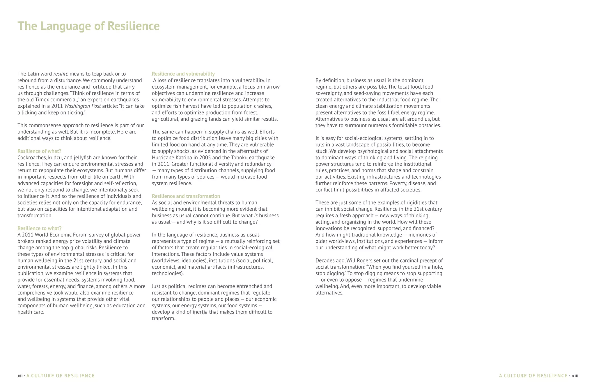 The Language of Resilience


The Latin word resilire means to leap back or to            Resilience and vulnerability
rebound from a disturbance. We commonly understand          A loss of resilience translates into a vulnerability. In     By definition, business as usual is the dominant
resilience as the endurance and fortitude that carry        ecosystem management, for example, a focus on narrow         regime, but others are possible. The local food, food
us through challenges. “Think of resilience in terms of     objectives can undermine resilience and increase             sovereignty, and seed-saving movements have each
the old Timex commercial,” an expert on earthquakes         vulnerability to environmental stresses. Attempts to         created alternatives to the industrial food regime. The
explained in a 2011 Washington Post article: “it can take   optimize fish harvest have led to population crashes,        clean energy and climate stabilization movements
a licking and keep on ticking.”                             and efforts to optimize production from forest,              present alternatives to the fossil fuel energy regime.
                                                            agricultural, and grazing lands can yield similar results.   Alternatives to business as usual are all around us, but
This commonsense approach to resilience is part of our                                                                   they have to surmount numerous formidable obstacles.
understanding as well. But it is incomplete. Here are       The same can happen in supply chains as well. Efforts
additional ways to think about resilience.                  to optimize food distribution leave many big cities with     It is easy for social-ecological systems, settling in to
                                                            limited food on hand at any time. They are vulnerable        ruts in a vast landscape of possibilities, to become
Resilience of what?                                         to supply shocks, as evidenced in the aftermaths of          stuck. We develop psychological and social attachments
Cockroaches, kudzu, and jellyfish are known for their       Hurricane Katrina in 2005 and the Tōhoku earthquake          to dominant ways of thinking and living. The reigning
resilience. They can endure environmental stresses and      in 2011. Greater functional diversity and redundancy         power structures tend to reinforce the institutional
return to repopulate their ecosystems. But humans differ    — many types of distribution channels, supplying food        rules, practices, and norms that shape and constrain
in important respects from other life on earth. With        from many types of sources — would increase food             our activities. Existing infrastructures and technologies
advanced capacities for foresight and self-reflection,      system resilience.                                           further reinforce these patterns. Poverty, disease, and
we not only respond to change, we intentionally seek                                                                     conflict limit possibilities in afflicted societies.
to influence it. And so the resilience of individuals and   Resilience and transformation
societies relies not only on the capacity for endurance,    As social and environmental threats to human                 These are just some of the examples of rigidities that
but also on capacities for intentional adaptation and       wellbeing mount, it is becoming more evident that            can inhibit social change. Resilience in the 21st century
transformation.                                             business as usual cannot continue. But what is business      requires a fresh approach — new ways of thinking,
                                                            as usual — and why is it so difficult to change?             acting, and organizing in the world. How will these
Resilience to what?                                                                                                      innovations be recognized, supported, and financed?
A 2011 World Economic Forum survey of global power          In the language of resilience, business as usual             And how might traditional knowledge — memories of
brokers ranked energy price volatility and climate          represents a type of regime — a mutually reinforcing set     older worldviews, institutions, and experiences — inform
change among the top global risks. Resilience to            of factors that create regularities in social-ecological     our understanding of what might work better today?
these types of environmental stresses is critical for       interactions. These factors include value systems
human wellbeing in the 21st century, and social and         (worldviews, ideologies), institutions (social, political,   Decades ago, Will Rogers set out the cardinal precept of
environmental stresses are tightly linked. In this          economic), and material artifacts (infrastructures,          social transformation: “When you find yourself in a hole,
publication, we examine resilience in systems that          technologies).                                               stop digging.” To stop digging means to stop supporting
provide for essential needs: systems involving food,                                                                     — or even to oppose — regimes that undermine
water, forests, energy, and finance, among others. A more   Just as political regimes can become entrenched and          wellbeing. And, even more important, to develop viable
comprehensive look would also examine resilience            resistant to change, dominant regimes that regulate          alternatives.
and wellbeing in systems that provide other vital           our relationships to people and places — our economic
components of human wellbeing, such as education and        systems, our energy systems, our food systems —
health care.                                                develop a kind of inertia that makes them difficult to
                                                            transform.




xii · A C U LT U R E O F R E S I L I E N C E                                                                                                                                         A C U LT U R E O F R E S I L I E N C E · xiii
 