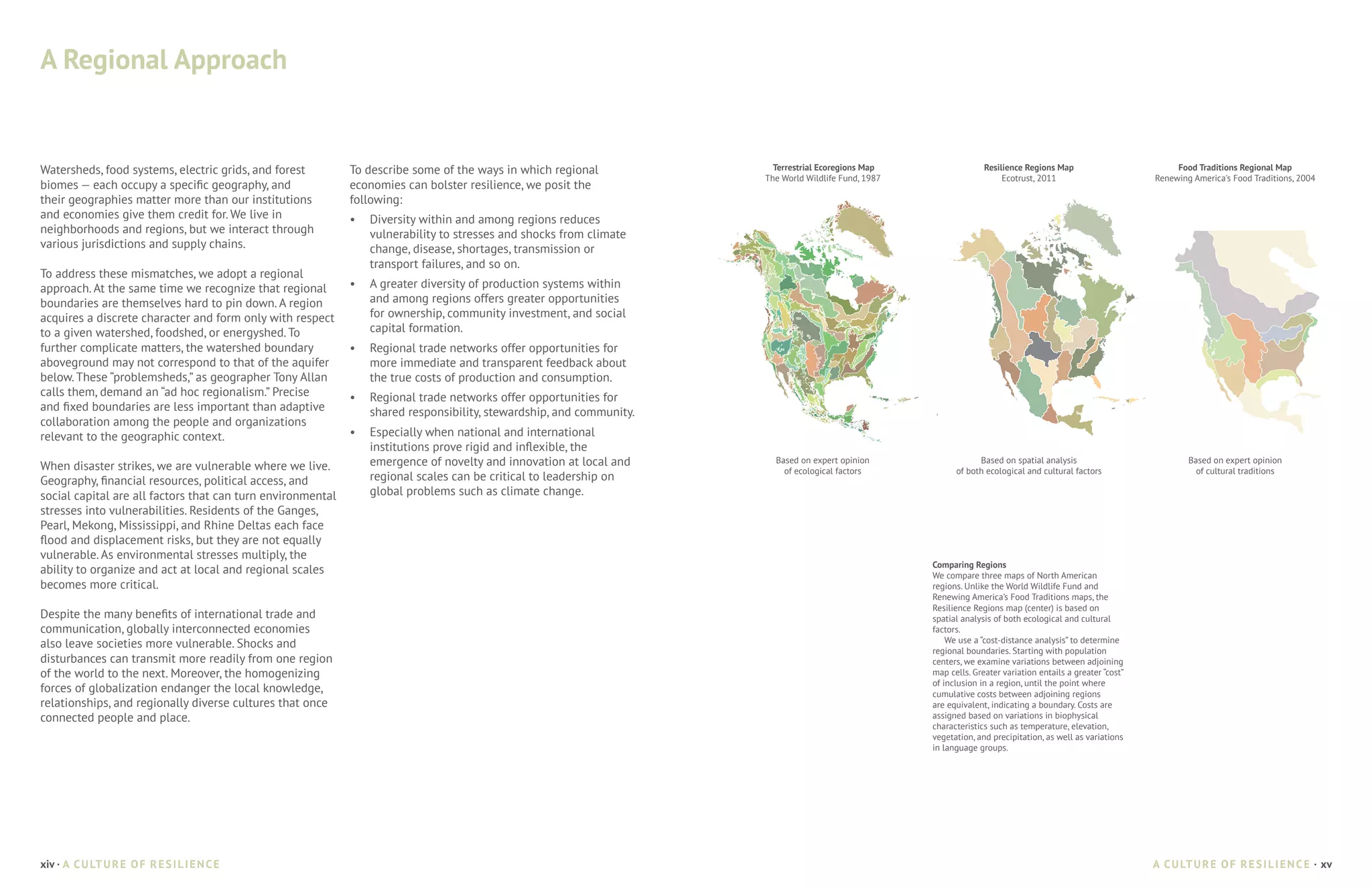 A Regional Approach


Watersheds, food systems, electric grids, and forest         To describe some of the ways in which regional            Terrestrial Ecoregions Map                  Resilience Regions Map                         Food Traditions Regional Map
                                                                                                                     The World Wildlife Fund, 1987                      Ecotrust, 2011                       Renewing America's Food Traditions, 2004
biomes — each occupy a specific geography, and               economies can bolster resilience, we posit the
their geographies matter more than our institutions          following:
and economies give them credit for. We live in               •	 Diversity within and among regions reduces
neighborhoods and regions, but we interact through              vulnerability to stresses and shocks from climate
various jurisdictions and supply chains.                        change, disease, shortages, transmission or
                                                                transport failures, and so on.
To address these mismatches, we adopt a regional
approach. At the same time we recognize that regional        •	 A greater diversity of production systems within
boundaries are themselves hard to pin down. A region            and among regions offers greater opportunities
acquires a discrete character and form only with respect        for ownership, community investment, and social
to a given watershed, foodshed, or energyshed. To               capital formation.
further complicate matters, the watershed boundary           •	 Regional trade networks offer opportunities for
aboveground may not correspond to that of the aquifer           more immediate and transparent feedback about
below. These “problemsheds,” as geographer Tony Allan           the true costs of production and consumption.
calls them, demand an “ad hoc regionalism.” Precise          •	 Regional trade networks offer opportunities for
and fixed boundaries are less important than adaptive           shared responsibility, stewardship, and community.
collaboration among the people and organizations
relevant to the geographic context.                          •	 Especially when national and international
                                                                institutions prove rigid and inflexible, the
When disaster strikes, we are vulnerable where we live.         emergence of novelty and innovation at local and       Based on expert opinion                   Based on spatial analysis                           Based on expert opinion
                                                                                                                         of ecological factors             of both ecological and cultural factors                     of cultural traditions
Geography, financial resources, political access, and           regional scales can be critical to leadership on
social capital are all factors that can turn environmental      global problems such as climate change.
stresses into vulnerabilities. Residents of the Ganges,
Pearl, Mekong, Mississippi, and Rhine Deltas each face
flood and displacement risks, but they are not equally
vulnerable. As environmental stresses multiply, the
                                                                                                                                                     Comparing Regions
ability to organize and act at local and regional scales                                                                                             We compare three maps of North American
becomes more critical.                                                                                                                               regions. Unlike the World Wildlife Fund and
                                                                                                                                                     Renewing America’s Food Traditions maps, the
                                                                                                                                                     Resilience Regions map (center) is based on
Despite the many benefits of international trade and                                                                                                 spatial analysis of both ecological and cultural
communication, globally interconnected economies                                                                                                     factors.
also leave societies more vulnerable. Shocks and                                                                                                         We use a “cost-distance analysis” to determine
                                                                                                                                                     regional boundaries. Starting with population
disturbances can transmit more readily from one region                                                                                               centers, we examine variations between adjoining
of the world to the next. Moreover, the homogenizing                                                                                                 map cells. Greater variation entails a greater “cost”
                                                                                                                                                     of inclusion in a region, until the point where
forces of globalization endanger the local knowledge,                                                                                                cumulative costs between adjoining regions
relationships, and regionally diverse cultures that once                                                                                             are equivalent, indicating a boundary. Costs are
connected people and place.                                                                                                                          assigned based on variations in biophysical
                                                                                                                                                     characteristics such as temperature, elevation,
                                                                                                                                                     vegetation, and precipitation, as well as variations
                                                                                                                                                     in language groups.




xiv · A C U LT U R E O F R E S I L I E N C E                                                                                                                                                                 A C U LT U R E O F R E S I L I E N C E · xv
 