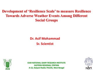 ICAR-NATIONAL DAIRY RESEARCH INSTITUTE
EASTERN REGIONAL STATION
A-12, Kalyani-Nadia-741235, West Bengal
Development of ‘Resilience Scale’ to measure Resilience
Towards Adverse Weather Events Among Different
Social Groups
Dr. Asif Mohammad
Sr. Scientist
 