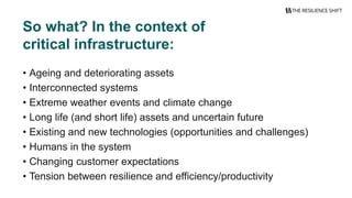 • Ageing and deteriorating assets
• Interconnected systems
• Extreme weather events and climate change
• Long life (and short life) assets and uncertain future
• Existing and new technologies (opportunities and challenges)
• Humans in the system
• Changing customer expectations
• Tension between resilience and efficiency/productivity
So what? In the context of
critical infrastructure:
 
