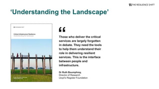 ‘Understanding the Landscape’
“Those who deliver the critical
services are largely forgotten
in debate. They need the tools
to help them understand their
role in delivering resilient
services. This is the interface
between people and
infrastructure.
Dr Ruth Boumphrey,
Director of Research
Lloyd’s Register Foundation
 