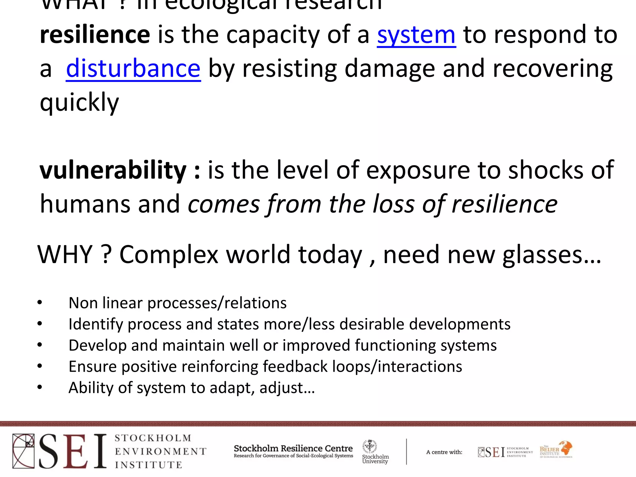 WHAT ? In ecological research
resilience is the capacity of a system to respond to 
a disturbance by resisting damage and recovering 
quickly

vulnerability : is the level of exposure to shocks of 
humans and comes from the loss of resilience 
WHY ? Complex world today , need new glasses…
•   Non linear processes/relations
•   Identify process and states more/less desirable developments 
•   Develop and maintain well or improved functioning systems
•   Ensure positive reinforcing feedback loops/interactions
•   Ability of system to adapt, adjust… 
 