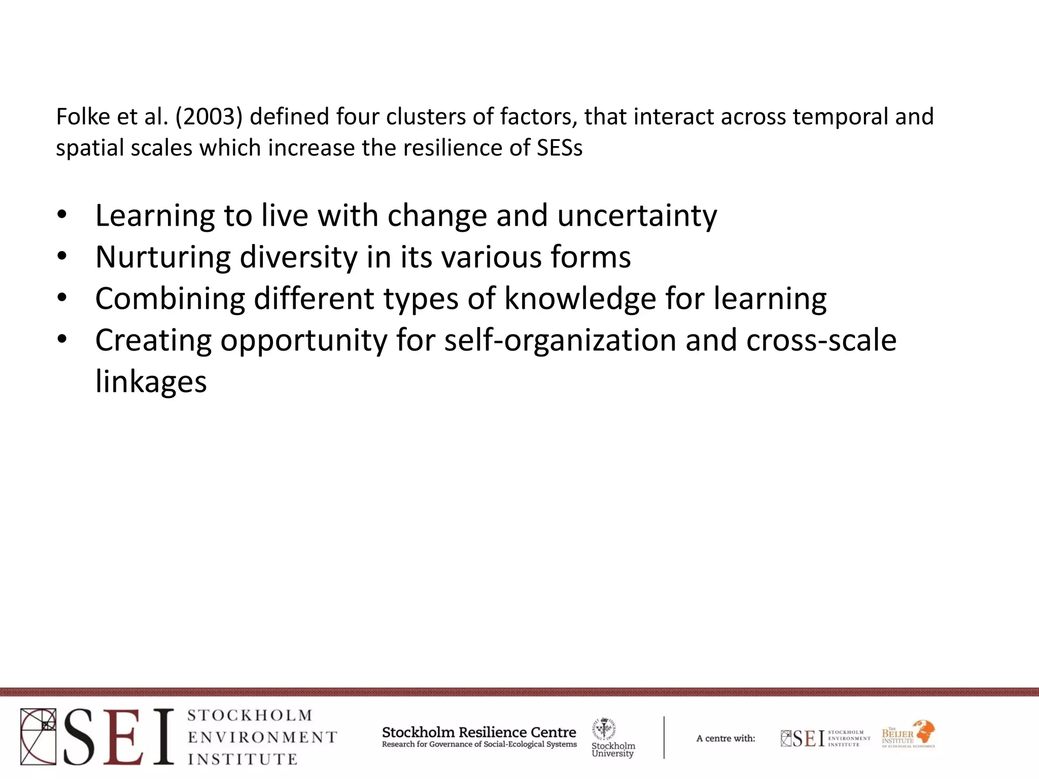 Folke et al. (2003) defined four clusters of factors, that interact across temporal and 
spatial scales which increase the resilience of SESs

•   Learning to live with change and uncertainty 
•   Nurturing diversity in its various forms 
•   Combining different types of knowledge for learning 
•   Creating opportunity for self‐organization and cross‐scale 
    linkages 
 
