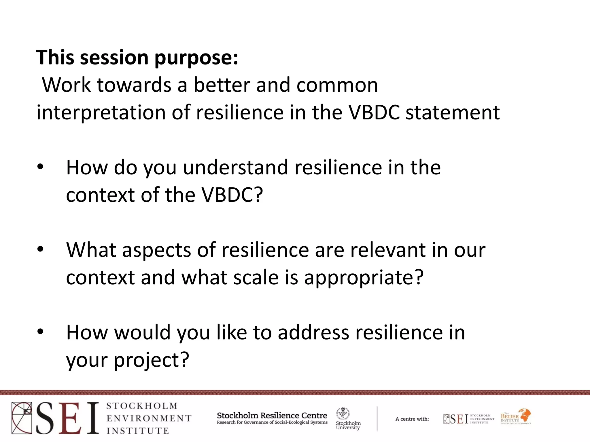 This session purpose:
 Work towards a better and common  
interpretation of resilience in the VBDC statement 

• How do you understand resilience in the 
  context of the VBDC?

• What aspects of resilience are relevant in our 
  context and what scale is appropriate?

• How would you like to address resilience in 
  your project?
 