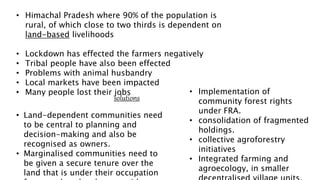 • Himachal Pradesh where 90% of the population is
rural, of which close to two thirds is dependent on
land-based livelihoods
• Lockdown has effected the farmers negatively
• Tribal people have also been effected
• Problems with animal husbandry
• Local markets have been impacted
• Many people lost their jobs
solutions
• Land-dependent communities need
to be central to planning and
decision-making and also be
recognised as owners.
• Marginalised communities need to
be given a secure tenure over the
land that is under their occupation
• Implementation of
community forest rights
under FRA.
• consolidation of fragmented
holdings.
• collective agroforestry
initiatives
• Integrated farming and
agroecology, in smaller
 