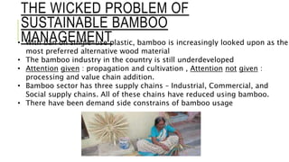 THE WICKED PROBLEM OF
SUSTAINABLE BAMBOO
MANAGEMENT
• With ban on single-use plastic, bamboo is increasingly looked upon as the
most preferred alternative wood material
• The bamboo industry in the country is still underdeveloped
• Attention given : propagation and cultivation , Attention not given :
processing and value chain addition.
• Bamboo sector has three supply chains – Industrial, Commercial, and
Social supply chains. All of these chains have reduced using bamboo.
• There have been demand side constrains of bamboo usage
 