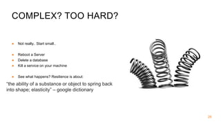 COMPLEX? TOO HARD?
● Not really.. Start small..
● Reboot a Server
● Delete a database
● Kill a service on your machine
● See what happens? Resilience is about:
26
“the ability of a substance or object to spring back
into shape; elasticity” – google dictionary
 