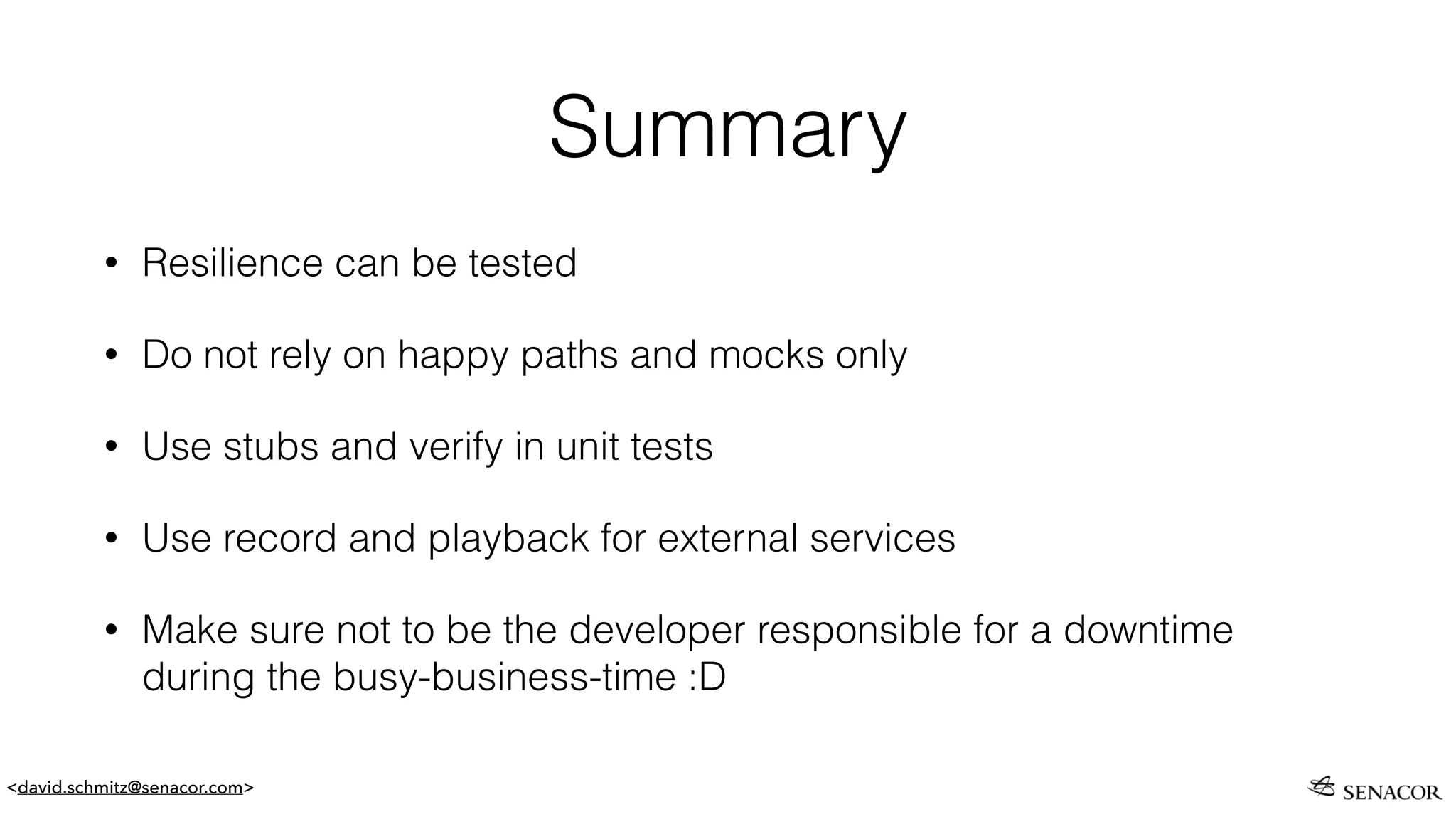<david.schmitz@senacor.com>
Summary
• Resilience can be tested
• Do not rely on happy paths and mocks only
• Use stubs and verify in unit tests
• Use record and playback for external services
• Make sure not to be the developer responsible for a downtime
during the busy-business-time :D
 