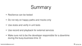 <david.schmitz@senacor.com>
Summary
• Resilience can be tested
• Do not rely on happy paths and mocks only
• Use stubs and verify in unit tests
• Use record and playback for external services
• Make sure not to be the developer responsible for a downtime
during the busy-business-time :D
 