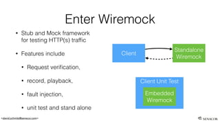 <david.schmitz@senacor.com>
Enter Wiremock
• Stub and Mock framework
for testing HTTP(s) trafﬁc
• Features include
• Request veriﬁcation,
• record, playback,
• fault injection,
• unit test and stand alone
Client Unit Test
Embedded
Wiremock
Client
Standalone
Wiremock
 