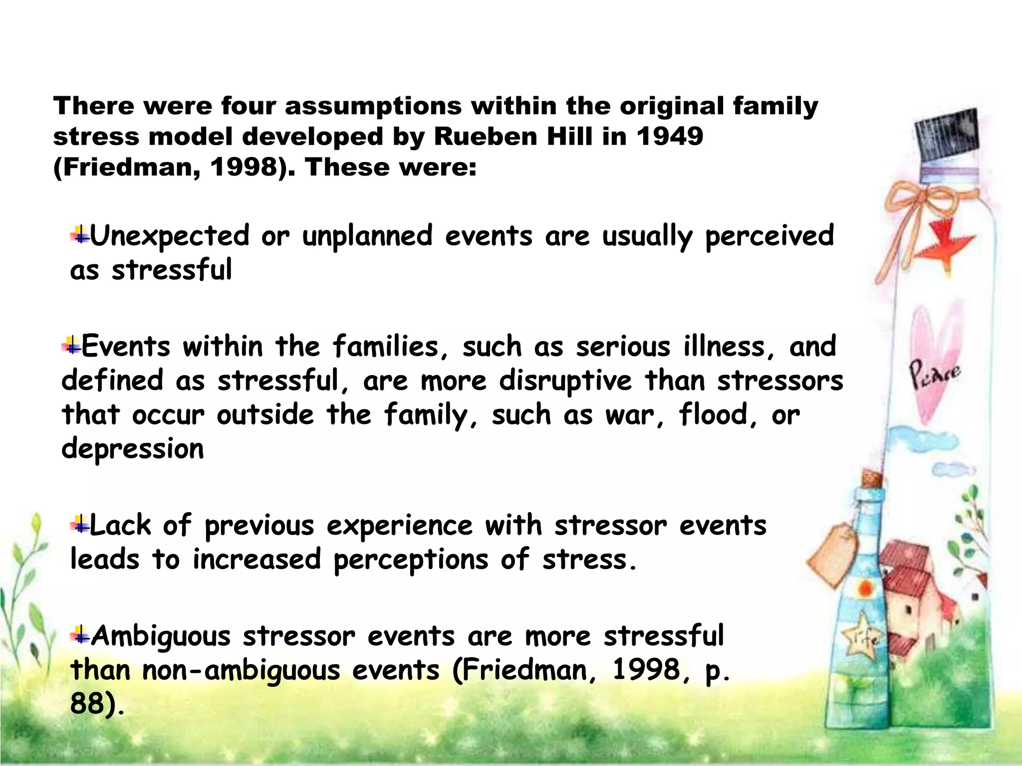 There were four assumptions within the original family
stress model developed by Rueben Hill in 1949
(Friedman, 1998). These were:

  Unexpected or unplanned events are usually perceived
 as stressful

 Events within the families, such as serious illness, and
defined as stressful, are more disruptive than stressors
that occur outside the family, such as war, flood, or
depression

   Lack of previous experience with stressor events
 leads to increased perceptions of stress.

  Ambiguous stressor events are more stressful
 than non-ambiguous events (Friedman, 1998, p.
 88).
 