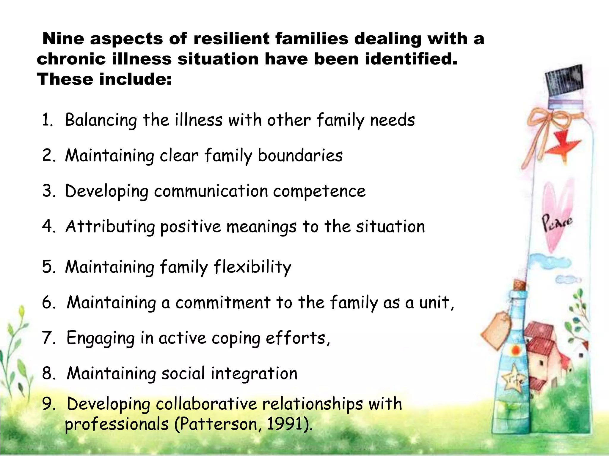 Nine aspects of resilient families dealing with a
chronic illness situation have been identified.
These include:

1. Balancing the illness with other family needs

2. Maintaining clear family boundaries

3. Developing communication competence

4. Attributing positive meanings to the situation

5. Maintaining family flexibility

6. Maintaining a commitment to the family as a unit,

7. Engaging in active coping efforts,

8. Maintaining social integration
9. Developing collaborative relationships with
   professionals (Patterson, 1991).
 