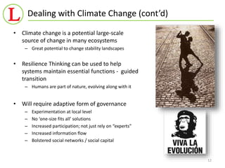 Dealing with Climate Change (cont’d) 
12 
• Climate change is a potential large-scale 
source of change in many ecosystems 
– Great potential to change stability landscapes 
• Resilience Thinking can be used to help 
systems maintain essential functions - guided 
transition 
– Humans are part of nature, evolving along with it 
• Will require adaptive form of governance 
– Experimentation at local level 
– No ‘one-size fits all’ solutions 
– Increased participation; not just rely on “experts” 
– Increased information flow 
– Bolstered social networks / social capital 
 