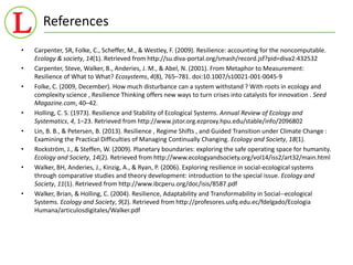 References 
• Carpenter, SR, Folke, C., Scheffer, M., & Westley, F. (2009). Resilience: accounting for the noncomputable. 
Ecology & society, 14(1). Retrieved from http://su.diva-portal.org/smash/record.jsf?pid=diva2:432532 
• Carpenter, Steve, Walker, B., Anderies, J. M., & Abel, N. (2001). From Metaphor to Measurement: 
Resilience of What to What? Ecosystems, 4(8), 765–781. doi:10.1007/s10021-001-0045-9 
• Folke, C. (2009, December). How much disturbance can a system withstand ? With roots in ecology and 
complexity science , Resilience Thinking offers new ways to turn crises into catalysts for innovation . Seed 
Magazine.com, 40–42. 
• Holling, C. S. (1973). Resilience and Stability of Ecological Systems. Annual Review of Ecology and 
Systematics, 4, 1–23. Retrieved from http://www.jstor.org.ezproxy.hpu.edu/stable/info/2096802 
• Lin, B. B., & Petersen, B. (2013). Resilience , Regime Shifts , and Guided Transition under Climate Change : 
Examining the Practical Difficulties of Managing Continually Changing. Ecology and Society, 18(1). 
• Rockström, J., & Steffen, W. (2009). Planetary boundaries: exploring the safe operating space for humanity. 
Ecology and Society, 14(2). Retrieved from http://www.ecologyandsociety.org/vol14/iss2/art32/main.html 
• Walker, BH, Anderies, J., Kinzig, A., & Ryan, P. (2006). Exploring resilience in social-ecological systems 
through comparative studies and theory development: introduction to the special issue. Ecology and 
Society, 11(1). Retrieved from http://www.ibcperu.org/doc/isis/8587.pdf 
• Walker, Brian, & Holling, C. (2004). Resilience, Adaptability and Transformability in Social--ecological 
Systems. Ecology and Society, 9(2). Retrieved from http://profesores.usfq.edu.ec/fdelgado/Ecologia 
Humana/articulosdigitales/Walker.pdf 
