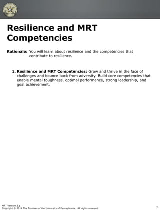 Rationale: You will learn about resilience and the competencies that
contribute to resilience.
1. Resilience and MRT Competencies: Grow and thrive in the face of
challenges and bounce back from adversity. Build core competencies that
enable mental toughness, optimal performance, strong leadership, and
goal achievement.
Resilience and MRT
Competencies
MRT Version 3.1
Copyright © 2014 The Trustees of the University of Pennsylvania. All rights reserved. 7
 