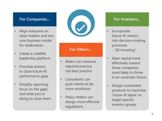 18
• Align everyone on
what matters and test
core business model
for weaknesses
• Create a credible
leadership platform
• Prioritise actions
to close future-fit
performance gaps
• Simplify reporting:
focus on the gaps
and what you’re
doing to close them
For Companies...
For Others…
• Raters can measure
required practice,
not best practice
• Consultants can
push clients to be
more ambitious
• Policy makers can
design more effective
regulations
For Investors...
• Incorporate
future-fit metrics
into decision-making
processes
- ‘3D Investing’
• Steer capital more
effectively toward
those companies
most likely to thrive
in an uncertain future
• Design investment
products to maximise
‘future-fit alpha’ or
target specific
investor groups
 