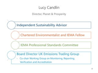 22
Director, Planet & Prosperity
Lucy Candlin
Independent Sustainability Advisor
Chartered Environmentalist and IEMA Fellow
IEMA Professional Standards Committee
Board Director UK Emissions Trading Group
- Co-chair Working Group on Monitoring, Reporting,
Verification and Accreditation
 