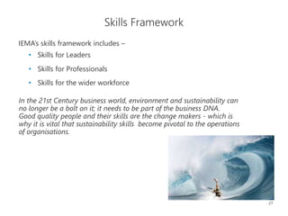 27
Skills Framework
In the 21st Century business world, environment and sustainability can
no longer be a bolt on it; it needs to be part of the business DNA.
Good quality people and their skills are the change makers - which is
why it is vital that sustainability skills become pivotal to the operations
of organisations.
IEMA’s skills framework includes –
• Skills for Leaders
• Skills for Professionals
• Skills for the wider workforce
 