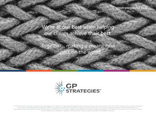 © 2016 GP Strategies Corporation. All rights reserved. GP Strategies, GP Strategies and logo design, BlessingWhite, Rovsing Dynamics, Asentus, Information Horizons, PMC, Sandy, Bath Consultancy Group, Academy of Training,
Martonhouse, Via Training, Beneast Training, Ultra, RWD, Communication Consulting, Option Six, Milsom, Clutterbuck Associates, PerformTech, Future Perfect, Smallpeice Enterprises, Prospero Learning Solutions,
Lorien Engineering Solutions, Effective-People, Effective-Learning, GPiLEARN, GPCALCS, GPSteam, EtaPRO, and VirtualPlant are trademarks or registered trademarks of GP Strategies Corporation in the U.S. and other countries.
All other trademarks are trademarks or registered trademarks of their respective owners. Proprietary to GP Strategies Corporation
We’re at our best when helping
our clients achieve their best.
Together… making a meaningful
impact on the world.
gpstrategiesltd.com
We’re at our best when helping
our clients achieve their best.
Together… making a meaningful
impact on the world.
gpstrategiesltd.com
 