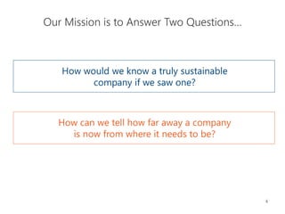 6
Our Mission is to Answer Two Questions…
How would we know a truly sustainable
company if we saw one?
How can we tell how far away a company
is now from where it needs to be?
 