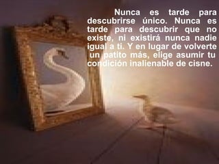 Nunca es tarde para descubrirse único. Nunca es tarde para descubrir que no existe, ni existirá nunca nadie igual a ti. Y en lugar de volverte  un patito más, elige asumir tu condición inalienable de cisne. 