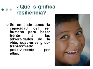 ¿Qué  significa resiliencia? Se entiende como la capacidad del ser humano para hacer frente a las adversidades de la vida, superarlas y ser transformado positivamente por ellas. 