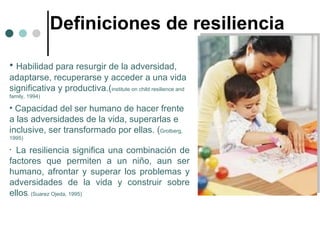 Definiciones de resiliencia Habilidad para resurgir de la adversidad, adaptarse, recuperarse y acceder a una vida significativa y productiva.( institute on child resilience and family, 1994) Capacidad del ser humano de hacer frente a las adversidades de la vida, superarlas e inclusive, ser transformado por ellas. ( Grotberg, 1995) La resiliencia significa una combinación de factores que permiten a un niño, aun ser humano, afrontar y superar los problemas y adversidades de la vida y construir sobre ellos . (Suarez Ojeda, 1995) 