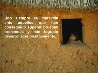 Uno siempre se maravilla ante aquellos que han conseguido superar pruebas tremendas y han logrado desarrollarse positivamente. 