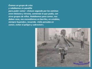 Éramos un grupo de críos  y robábamos en pandilla  para poder comer  «Estuve vagando por los caminos entre Bolzano y Verona, comiendo lo que podía, con otros grupos de niños. Robábamos para comer, nos daban caza, nos escondíamos en barriles, en establos, siempre huyendo», recuerda. «Sólo pensaba en comer, evitar el peligro y sobrevivir».  www. laboutiquedelpowerpoint. com 