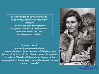 El 6 de octubre de 1946, otra vez su cumpleaños, apareció su madre por sorpresa “ Le costó dos años encontrarme  en aquella pandilla de delincuentes:  habíamos salido del Tirol y acabamos en Calabria.  “ Y mamá decidió  que nos fuéramos a América,  porque ella tenía allí un hermano  el tío Henry,  era físico en Princeton. «Lo increíble es que al día siguiente de salir de Ellis Island (el puerto de llegada de los inmigrantes en Nueva York), ya estaba sentado en una clase» , recuerda ” 
