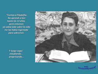 “ Fuimos a Filadelfia. No aprendí a leer  hasta los 13 años,  pero entonces  ya sabía todo sobre la vida: me las había ingeniado  para sobrevivir.   Y luego seguí estudiando… progresando…  