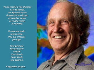 Yo les enseño a mis alumnos a ser pacientes. Les digo que en vez de pasar tanto tiempo pensando en algo, es mucho mejor, Ir y hacerlo. Pero para eso  hay que tener  un plan. Una idea de  hacia dónde  uno quiere ir. No hay que darle  tanta vuelta. Hay que empezar por algo. Y desearlo mucho. www. laboutiquedelpowerpoint. com 