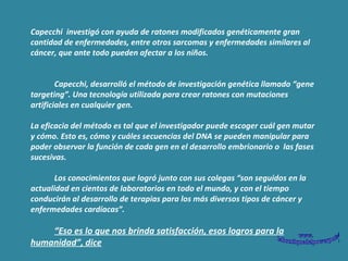Capecchi  investigó con ayuda de ratones modificados genéticamente gran cantidad de enfermedades, entre otros sarcomas y enfermedades similares al cáncer, que ante todo pueden afectar a los niños.              Capecchi, desarrolló el método de investigación genética llamado “gene targeting”. Una tecnología utilizada para crear ratones con mutaciones artificiales en cualquier gen.  La eficacia del método es tal que el investigador puede escoger cuál gen mutar y cómo. Esto es, cómo y cuáles secuencias del DNA se pueden manipular para poder observar la función de cada gen en el desarrollo embrionario o  las fases sucesivas.              Los conocimientos que logró junto con sus colegas “son seguidos en la actualidad en cientos de laboratorios en todo el mundo, y con el tiempo conducirán al desarrollo de terapias para los más diversos tipos de cáncer y enfermedades cardíacas”.              “ Eso es lo que nos brinda satisfacción, esos logros para la humanidad”, dice 