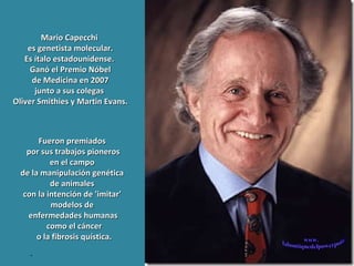 . Fueron premiados  por sus trabajos pioneros en el campo  de la manipulación genética  de animales  con la intención de 'imitar'  modelos de  enfermedades humanas como el cáncer o la fibrosis quística. Mario Capecchi  es genetista molecular. Es ítalo estadounidense.  Ganó el Premio Nóbel de Medicina en 2007  junto a sus colegas  Oliver Smithies y Martin Evans. www. laboutiquedelpowerpoint. com 