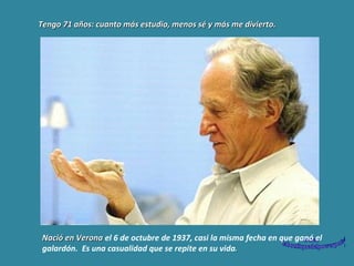 Tengo 71 años: cuanto más estudio, menos sé y más me divierto.  Nació en Verona  el 6 de octubre de 1937, casi la misma fecha en que ganó el galardón.  Es una casualidad que se repite en su vida . 
