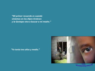 “ Mi primer recuerdo es cuando  vivíamos en los Alpes tiroleses  y la Gestapo vino a buscar a mi madre.” “ Yo tenía tres años y medio.” 