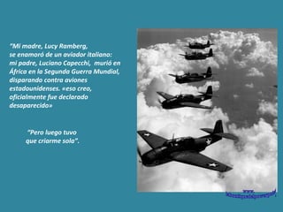 “ Mi madre, Lucy Ramberg,  se enamoró de un aviador italiano:  mi padre,  Luciano Capecchi,  murió en África en la Segunda Guerra Mundial, disparando contra aviones estadounidenses. «eso creo, oficialmente fue declarado desaparecido» “ Pero luego tuvo  que criarme sola”. www. laboutiquedelpowerpoint. com 