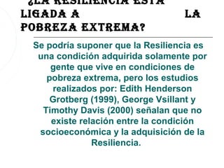 ¿la resiliencia esTá
ligaDa a                           la
POBreza exTreMa?
 Se podría suponer que la Resiliencia es
  una condición adquirida solamente por
     gente que vive en condiciones de
    pobreza extrema, pero los estudios
     realizados por: Edith Henderson
     Grotberg (1999), George Vsillant y
   Timothy Davis (2000) señalan que no
     existe relación entre la condición
  socioeconómica y la adquisición de la
               Resiliencia.
 