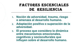 FacTOres escenciales
           De resiliencia
1.   Noción de adversidad, trauma, riesgo
     o amenaza al desarrollo humano.
2.   Adaptación positiva o superación de la
     adversidad.
3.   El proceso que considera la dinámica
     entre mecanismos emocionales,
     cognitivos y socioculturales que
     influyen sobre el desarrollo humano.
 