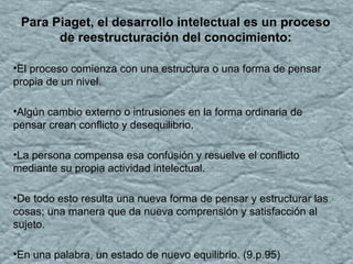 Para Piaget, el desarrollo intelectual es un proceso
de reestructuración del conocimiento:
•El proceso comienza con una estructura o una forma de pensar
propia de un nivel.
•Algún cambio externo o intrusiones en la forma ordinaria de
pensar crean conflicto y desequilibrio.
•La persona compensa esa confusión y resuelve el conflicto
mediante su propia actividad intelectual.
•De todo esto resulta una nueva forma de pensar y estructurar las
cosas; una manera que da nueva comprensión y satisfacción al
sujeto.
•En una palabra, un estado de nuevo equilibrio. (9.p.95)
 
