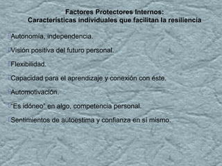 Autonomía, independencia.
Visión positiva del futuro personal.
Flexibilidad.
Capacidad para el aprendizaje y conexión con éste.
Automotivación.
“Es idóneo” en algo, competencia personal.
Sentimientos de autoestima y confianza en sí mismo.
Factores Protectores Internos:
Características individuales que facilitan la resiliencia
 