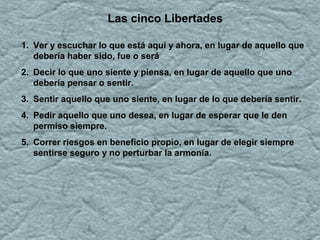 Las cinco Libertades
1. Ver y escuchar lo que está aquí y ahora, en lugar de aquello que
debería haber sido, fue o será
2. Decir lo que uno siente y piensa, en lugar de aquello que uno
debería pensar o sentir.
3. Sentir aquello que uno siente, en lugar de lo que debería sentir.
4. Pedir aquello que uno desea, en lugar de esperar que le den
permiso siempre.
5. Correr riesgos en beneficio propio, en lugar de elegir siempre
sentirse seguro y no perturbar la armonía.
 