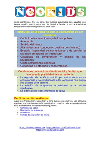  




                                                                                	
  

socio-económicos. Por su parte, los factores proximales son aquellos que
tienen relación con la estructura, la dinámica familiar y las características
temperamentales de las personas, entre otros.

       Atributos de la persona con la posibilidad de ser
                           resiliente.
       • Control de las emociones y de los impulsos
       • Autonomía
       • Sentido del humor
       • Alta autoestima (concepción positiva de sí mismo)
       • Empatía (capacidad de comunicarse y de percibir la
         situación emocional del interlocutor)
       • Capacidad de comprensión y análisis de las
         situaciones
       • Cierta competencia cognitiva
       • Capacidad de atención y concentración.

       Condiciones del medio ambiente social y familiar que
            favorecen la posibilidad de ser resiliente:
       • La seguridad de un afecto recibido por encima de todas las
         circunstancias y no condicionado a las conductas ni a ningún
         otro aspecto de la persona
       • La relación de aceptación incondicional de un adulto
         significativo
       • La extensión de redes informales de apoyo


Perfil de un niño resiliente:
Aquel que trabaja bien, juega bien y tiene buenas expectativas. Los atributos
que han sido consistentemente identificados como los más apropiados de un
niño o adolescente resiliente son los siguientes:
   • Competencia social
   • Resolución de problemas
   • Autonomía
   • Sentido de propósito y de futuro




           http://dreliascordova.mx http://twitter.com/dreliascordova
                            https://neokids.webex.com
 