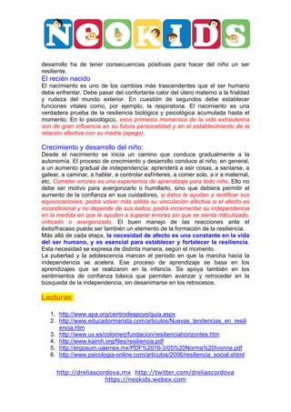  




                                                                                      	
  

desarrollo ha de tener consecuencias positivas para hacer del niño un ser
resiliente.
El recién nacido
El nacimiento es uno de los cambios más trascendentes que el ser humano
debe enfrentar. Debe pasar del confortante calor del útero materno a la frialdad
y rudeza del mundo exterior. En cuestión de segundos debe establecer
funciones vitales como, por ejemplo, la respiratoria. El nacimiento es una
verdadera prueba de la resiliencia biológica y psicológica acumulada hasta el
momento. En lo psicológico, esos primeros momentos de la vida extrauterina
son de gran influencia en su futura personalidad y en el establecimiento de la
relación afectiva con su madre (apego).

Crecimiento y desarrollo del niño:
Desde el nacimiento se inicia un camino que conduce gradualmente a la
autonomía. El proceso de crecimiento y desarrollo conduce al niño, en general,
a un aumento gradual de independencia: aprenderá a asir cosas, a sentarse, a
gatear, a caminar, a hablar, a controlar esfínteres, a comer solo, a ir a maternal,
etc. Cometer errores es una experiencia de aprendizaje para todo niño. Ello no
debe ser motivo para avergonzarlo o humillarlo, sino que debiera permitir el
aumento de la confianza en sus cuidadores, si éstos le ayudan a rectificar sus
equivocaciones; podrá volver más sólida su vinculación afectiva si el afecto es
incondicional y no depende de sus éxitos; podrá incrementar su independencia
en la medida en que le ayuden a superar errores sin que se sienta ridiculizado,
criticado o avergonzado. El buen manejo de las reacciones ante el
éxito/fracaso puede ser también un elemento de la formación de la resiliencia.
Más allá de cada etapa, la necesidad de afecto es una constante en la vida
del ser humano, y es esencial para establecer y fortalecer la resiliencia.
Esta necesidad se expresa de distinta manera, según el momento.
La pubertad y la adolescencia marcan el período en que la marcha hacia la
independencia se acelera. Ese proceso de aprendizaje se basa en los
aprendizajes que se realizaron en la infancia. Se apoya también en los
sentimientos de confianza básica que permiten avanzar y retroceder en la
búsqueda de la independencia, sin desanimarse en los retrocesos.

Lecturas:

       1. http://www.apa.org/centrodeapoyo/guia.aspx
       2. http://www.educadormarista.com/articulos/Nuevas_tendencias_en_resili
          encia.htm
       3. http://www.uv.es/colomerj/fundacion/resilienciahorizontes.htm
       4. http://www.kaimh.org/files/resiliencia.pdf
       5. http://ergosum.uaemex.mx/PDF%2016-3/05%20Norma%20Ivonne.pdf
       6. http://www.psicologia-online.com/articulos/2006/resiliencia_social.shtml


         http://dreliascordova.mx http://twitter.com/dreliascordova
                          https://neokids.webex.com
 