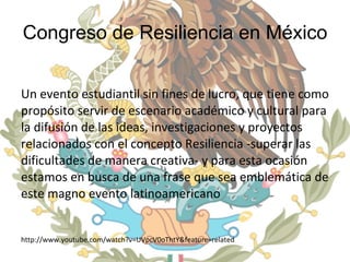 Congreso de Resiliencia en México Un evento estudiantil sin fines de lucro, que tiene como propósito servir de escenario académico y cultural para la difusión de las ideas, investigaciones y proyectos relacionados con el concepto Resiliencia -superar las dificultades de manera creativa- y para esta ocasión estamos en busca de una frase que sea emblemática de este magno evento latinoamericano http://www.youtube.com/watch?v=UVpcV0oThtY&feature=related  