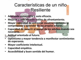 Características de un niño Resiliente Adecuada autoestima y auto eficacia. Mejores y más eficaces estilos de afrontamiento. Mayor capacidad de enfrentar constructivamente la competencia y aprender de los propios errores. Capacidad de recurrir al apoyo de los adultos cuando sea necesario. Actitud orientada al futuro. Optimismo y mayor tendencia a manifestar sentimientos de esperanza. Mayor coeficiente intelectual. Capacidad empática. Accesibilidad y buen sentido del humor. 