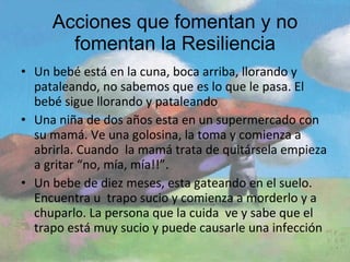 Acciones que fomentan y no fomentan la Resiliencia Un bebé está en la cuna, boca arriba, llorando y pataleando, no sabemos que es lo que le pasa. El bebé sigue llorando y pataleando Una niña de dos años esta en un supermercado con su mamá. Ve una golosina, la toma y comienza a abrirla. Cuando  la mamá trata de quitársela empieza a gritar “no, mía, mía!!”. Un bebe de diez meses, esta gateando en el suelo. Encuentra u  trapo sucio y comienza a morderlo y a chuparlo. La persona que la cuida  ve y sabe que el trapo está muy sucio y puede causarle una infección 