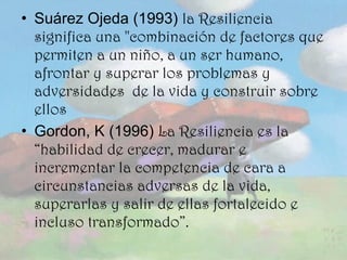 Suárez Ojeda (1993)  la Resiliencia significa una "combinación de factores que permiten a un niño, a un ser humano, afrontar y superar los problemas y adversidades  de la vida y construir sobre ellos Gordon, K (1996)  La Resiliencia es la “habilidad de crecer, madurar e incrementar la competencia de cara a circunstancias adversas de la vida, superarlas y salir de ellas fortalecido e incluso transformado”. 