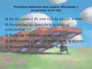 Principios didácticos para superar dificultades y proyectarse en la vida a) La necesidad de una red de ayuda social. b) Necesidad de descubrir sentido y coherencia  c) Dotar de habilidades sociales.  d) Autoestima e imagen positiva de si mismo.  e) Desarrollar el sentido del humor 